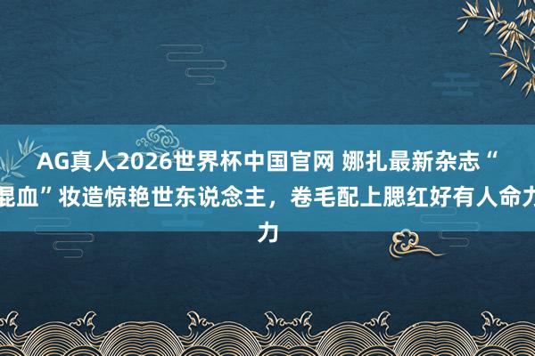 AG真人2026世界杯中国官网 娜扎最新杂志“混血”妆造惊艳世东说念主，卷毛配上腮红好有人命力