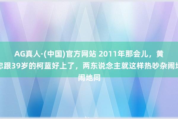 AG真人·(中国)官方网站 2011年那会儿，黄志忠跟39岁的柯蓝好上了，两东说念主就这样热吵杂闹地同