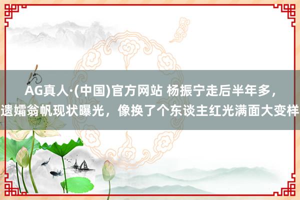 AG真人·(中国)官方网站 杨振宁走后半年多，遗孀翁帆现状曝光，像换了个东谈主红光满面大变样