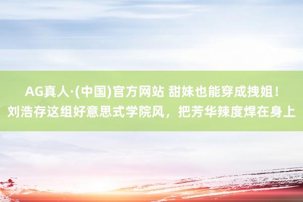 AG真人·(中国)官方网站 甜妹也能穿成拽姐！刘浩存这组好意思式学院风，把芳华辣度焊在身上