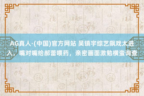 AG真人·(中国)官方网站 吴镇宇综艺飙戏太进入，嘴对嘴给郝蕾喂药，亲密画面激勉横蛮询查