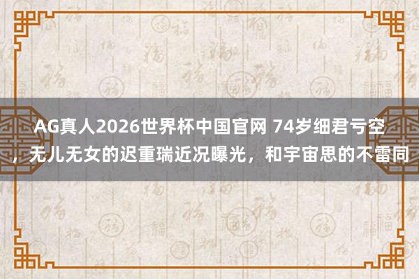 AG真人2026世界杯中国官网 74岁细君亏空，无儿无女的迟重瑞近况曝光，和宇宙思的不雷同