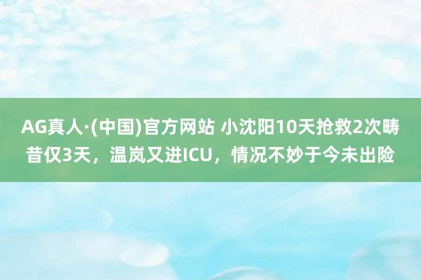 AG真人·(中国)官方网站 小沈阳10天抢救2次畴昔仅3天，温岚又进ICU，情况不妙于今未出险