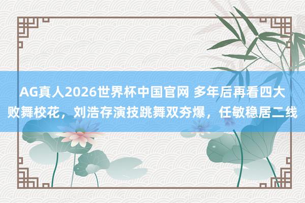 AG真人2026世界杯中国官网 多年后再看四大败舞校花，刘浩存演技跳舞双夯爆，任敏稳居二线