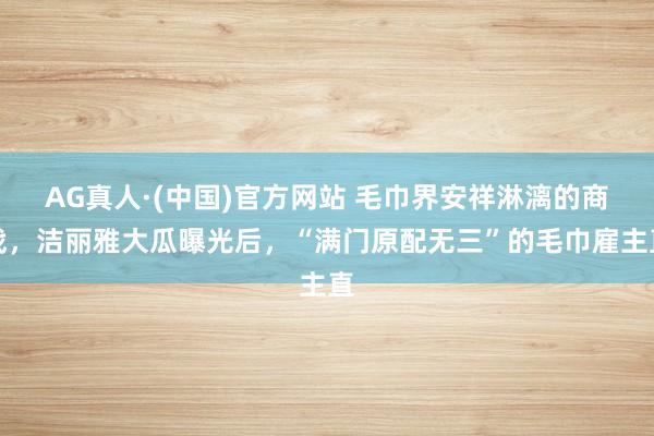 AG真人·(中国)官方网站 毛巾界安祥淋漓的商战，洁丽雅大瓜曝光后，“满门原配无三”的毛巾雇主直