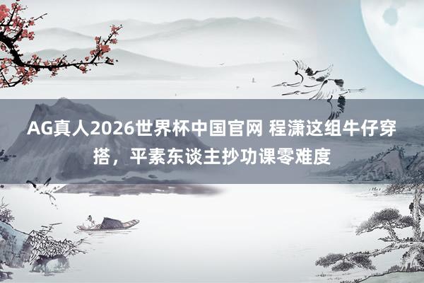 AG真人2026世界杯中国官网 程潇这组牛仔穿搭，平素东谈主抄功课零难度
