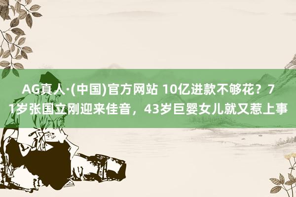 AG真人·(中国)官方网站 10亿进款不够花？71岁张国立刚迎来佳音，43岁巨婴女儿就又惹上事