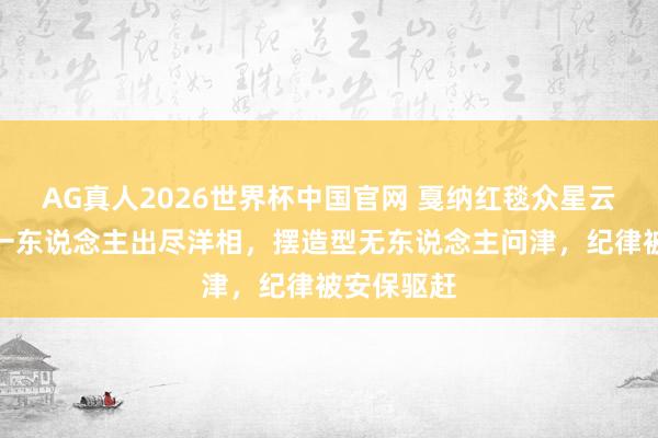 AG真人2026世界杯中国官网 戛纳红毯众星云集，惟有一东说念主出尽洋相，摆造型无东说念主问津，纪律被安保驱赶