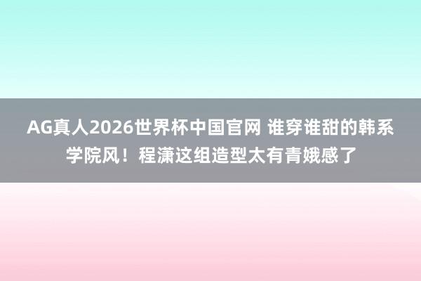 AG真人2026世界杯中国官网 谁穿谁甜的韩系学院风！程潇这组造型太有青娥感了