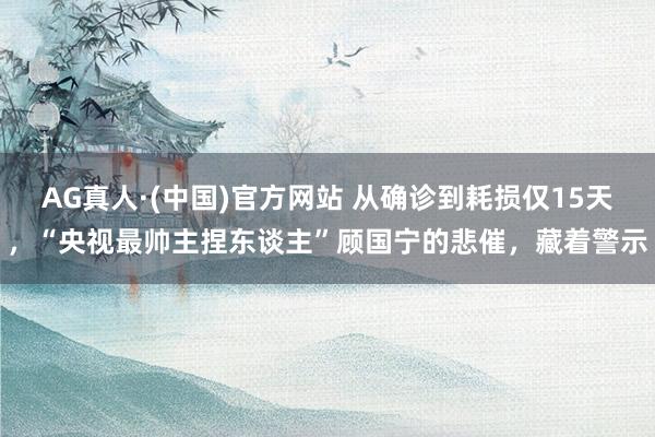 AG真人·(中国)官方网站 从确诊到耗损仅15天，“央视最帅主捏东谈主”顾国宁的悲催，藏着警示