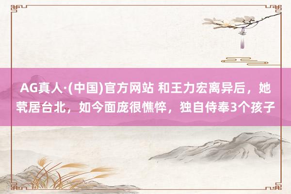 AG真人·(中国)官方网站 和王力宏离异后，她茕居台北，如今面庞很憔悴，独自侍奉3个孩子