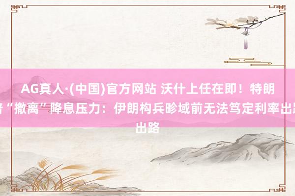 AG真人·(中国)官方网站 沃什上任在即！特朗普“撤离”降息压力：伊朗构兵畛域前无法笃定利率出路