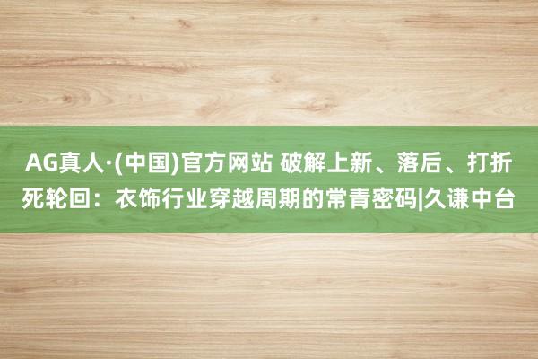 AG真人·(中国)官方网站 破解上新、落后、打折死轮回：衣饰行业穿越周期的常青密码|久谦中台