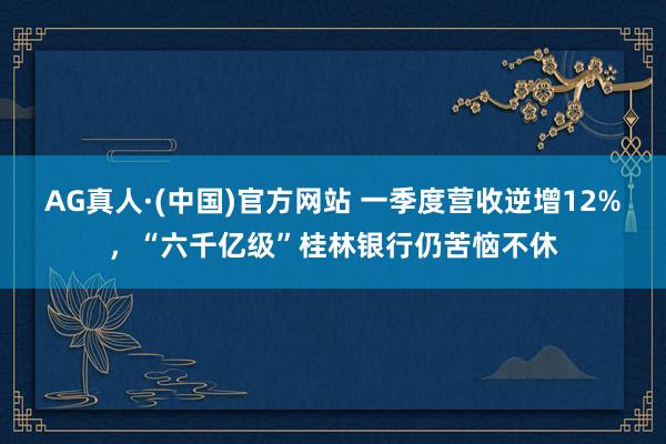 AG真人·(中国)官方网站 一季度营收逆增12%，“六千亿级”桂林银行仍苦恼不休