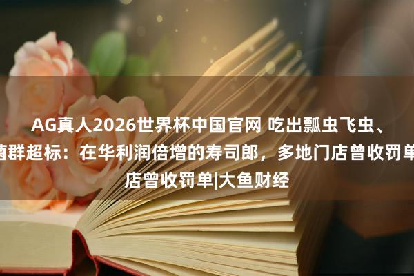AG真人2026世界杯中国官网 吃出瓢虫飞虫、刺身大肠菌群超标：在华利润倍增的寿司郎，多地门店曾收罚单|大鱼财经