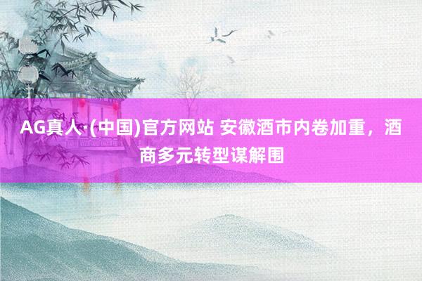 AG真人·(中国)官方网站 安徽酒市内卷加重，酒商多元转型谋解围