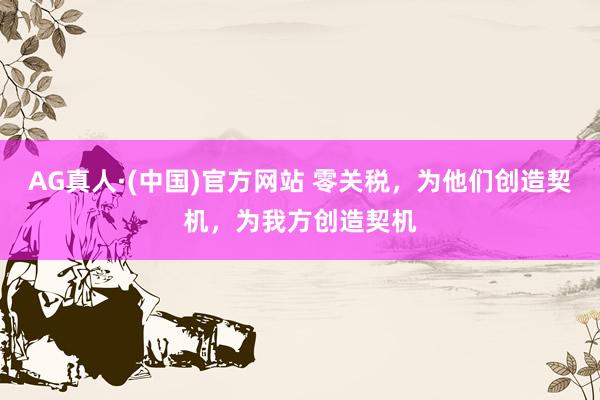 AG真人·(中国)官方网站 零关税，为他们创造契机，为我方创造契机