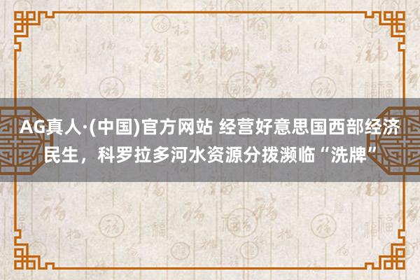 AG真人·(中国)官方网站 经营好意思国西部经济民生，科罗拉多河水资源分拨濒临“洗牌”