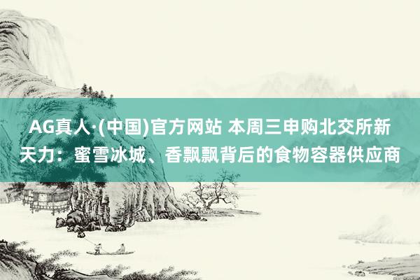 AG真人·(中国)官方网站 本周三申购北交所新天力：蜜雪冰城、香飘飘背后的食物容器供应商