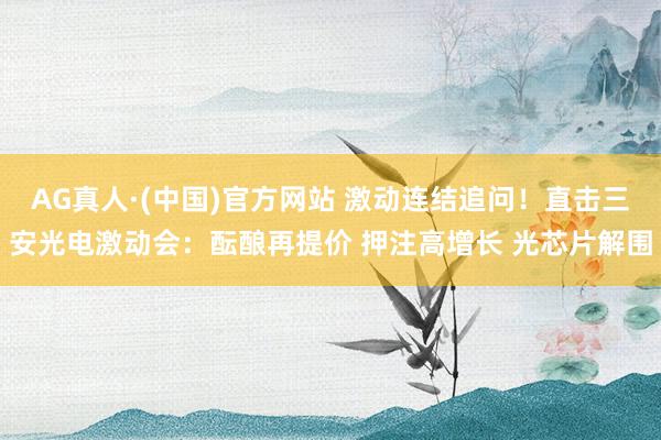 AG真人·(中国)官方网站 激动连结追问！直击三安光电激动会：酝酿再提价 押注高增长 光芯片解围