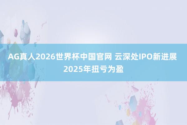AG真人2026世界杯中国官网 云深处IPO新进展 2025年扭亏为盈