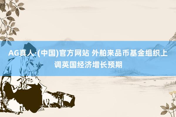 AG真人·(中国)官方网站 外舶来品币基金组织上调英国经济增长预期