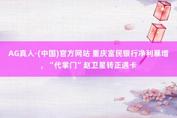 AG真人·(中国)官方网站 重庆富民银行净利暴增，“代掌门”赵卫星转正遇卡