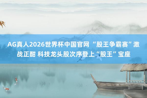 AG真人2026世界杯中国官网 “股王争霸赛”激战正酣 科技龙头股次序登上“股王”宝座