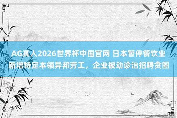 AG真人2026世界杯中国官网 日本暂停餐饮业新增特定本领异邦劳工，企业被动诊治招聘贪图