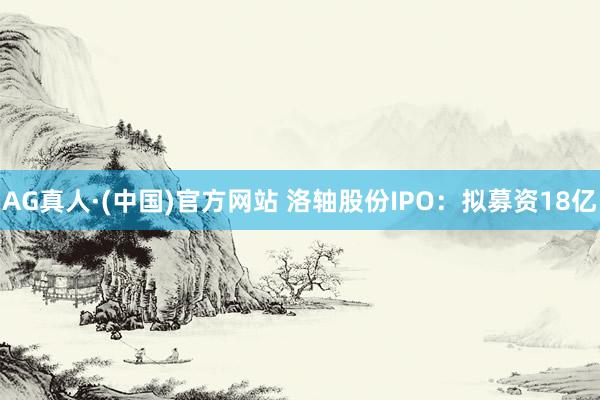 AG真人·(中国)官方网站 洛轴股份IPO：拟募资18亿