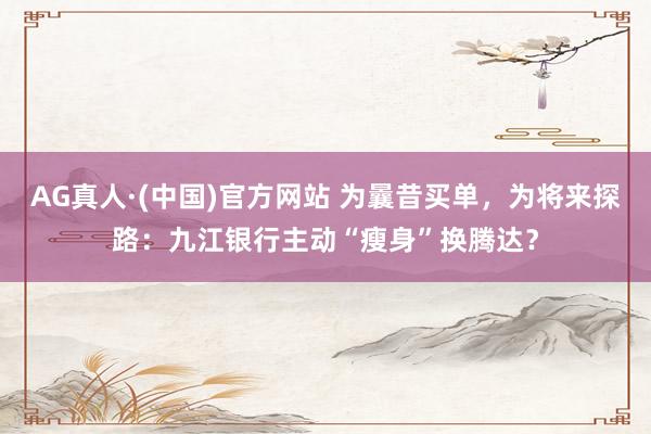 AG真人·(中国)官方网站 为曩昔买单，为将来探路：九江银行主动“瘦身”换腾达？