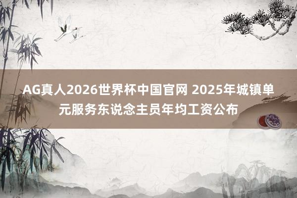 AG真人2026世界杯中国官网 2025年城镇单元服务东说念主员年均工资公布