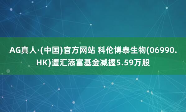 AG真人·(中国)官方网站 科伦博泰生物(06990.HK)遭汇添富基金减握5.59万股