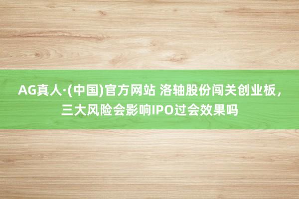 AG真人·(中国)官方网站 洛轴股份闯关创业板，三大风险会影响IPO过会效果吗