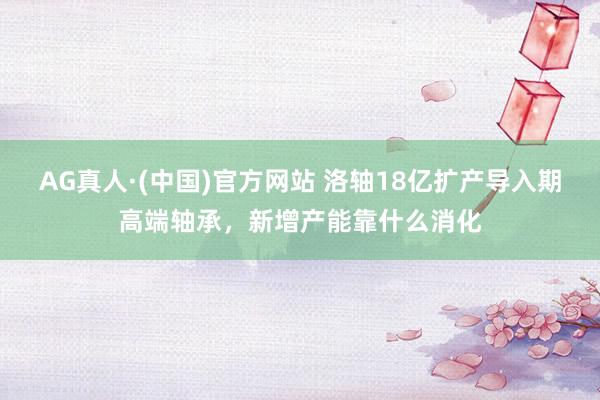 AG真人·(中国)官方网站 洛轴18亿扩产导入期高端轴承，新增产能靠什么消化