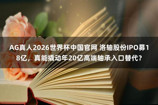 AG真人2026世界杯中国官网 洛轴股份IPO募18亿，真能撬动年20亿高端轴承入口替代？