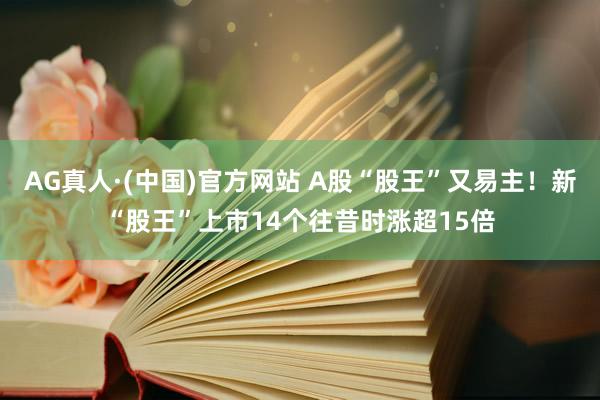 AG真人·(中国)官方网站 A股“股王”又易主！新“股王”上市14个往昔时涨超15倍