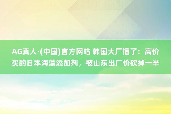 AG真人·(中国)官方网站 韩国大厂懵了：高价买的日本海藻添加剂，被山东出厂价砍掉一半