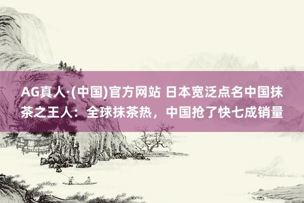 AG真人·(中国)官方网站 日本宽泛点名中国抹茶之王人：全球抹茶热，中国抢了快七成销量