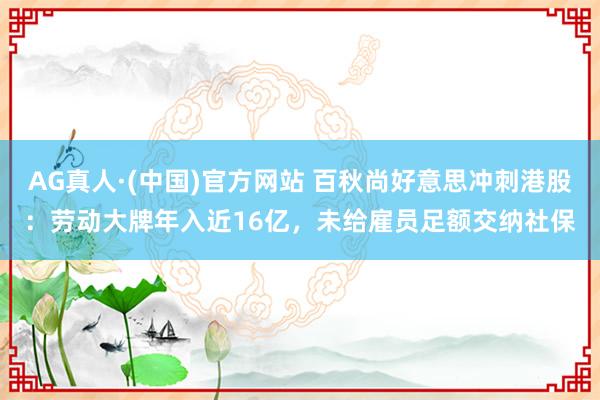 AG真人·(中国)官方网站 百秋尚好意思冲刺港股：劳动大牌年入近16亿，未给雇员足额交纳社保