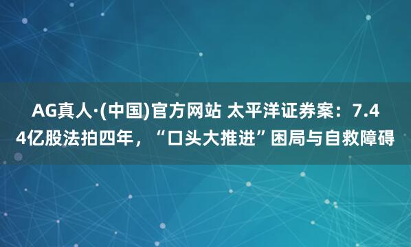 AG真人·(中国)官方网站 太平洋证券案：7.44亿股法拍四年，“口头大推进”困局与自救障碍