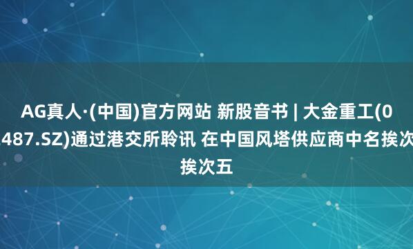 AG真人·(中国)官方网站 新股音书 | 大金重工(002487.SZ)通过港交所聆讯 在中国风塔供应商中名挨次五
