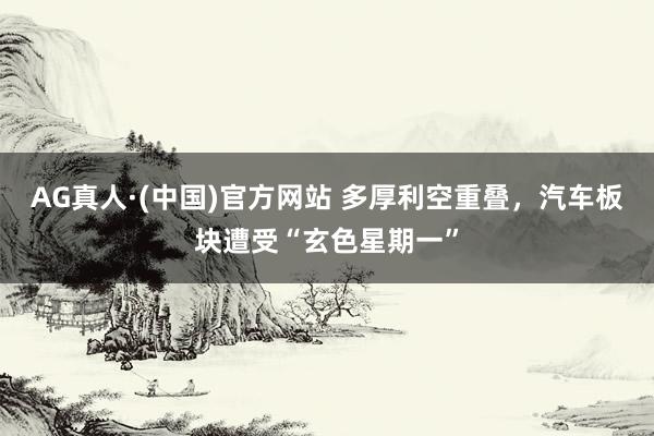 AG真人·(中国)官方网站 多厚利空重叠，汽车板块遭受“玄色星期一”