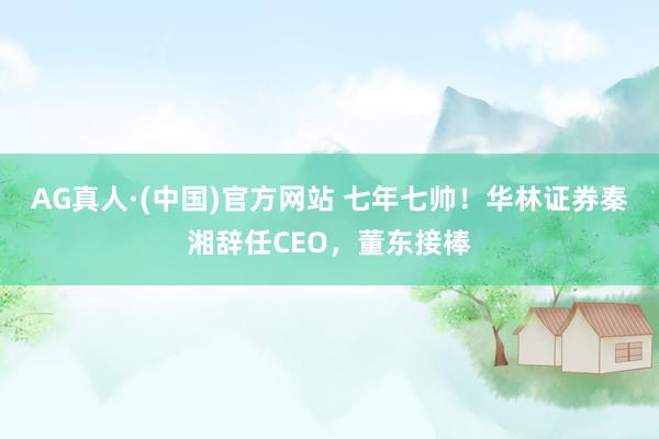 AG真人·(中国)官方网站 七年七帅！华林证券秦湘辞任CEO，董东接棒