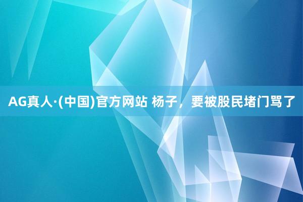 AG真人·(中国)官方网站 杨子，要被股民堵门骂了