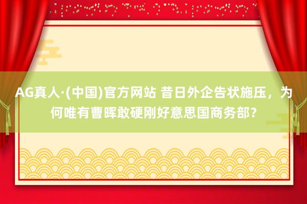 AG真人·(中国)官方网站 昔日外企告状施压，为何唯有曹晖敢硬刚好意思国商务部？