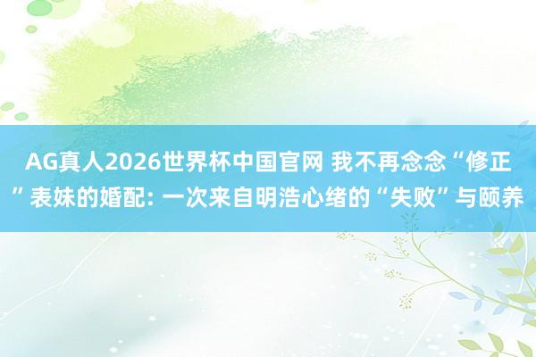 AG真人2026世界杯中国官网 我不再念念“修正”表妹的婚配: 一次来自明浩心绪的“失败”与颐养