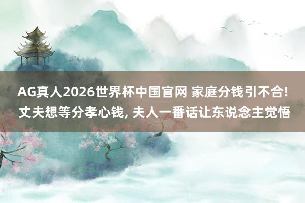 AG真人2026世界杯中国官网 家庭分钱引不合! 丈夫想等分孝心钱， 夫人一番话让东说念主觉悟