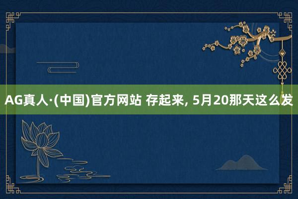 AG真人·(中国)官方网站 存起来， 5月20那天这么发