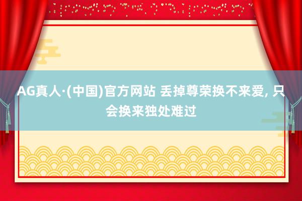 AG真人·(中国)官方网站 丢掉尊荣换不来爱， 只会换来独处难过